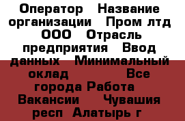 Оператор › Название организации ­ Пром лтд, ООО › Отрасль предприятия ­ Ввод данных › Минимальный оклад ­ 23 000 - Все города Работа » Вакансии   . Чувашия респ.,Алатырь г.